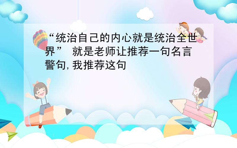 “统治自己的内心就是统治全世界” 就是老师让推荐一句名言警句,我推荐这句