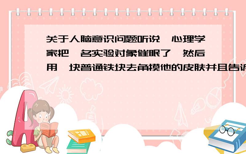 关于人脑意识问题听说一心理学家把一名实验对象催眠了,然后用一块普通铁块去角摸他的皮肤并且告诉他这是一块烧烫了的烙铁,然后