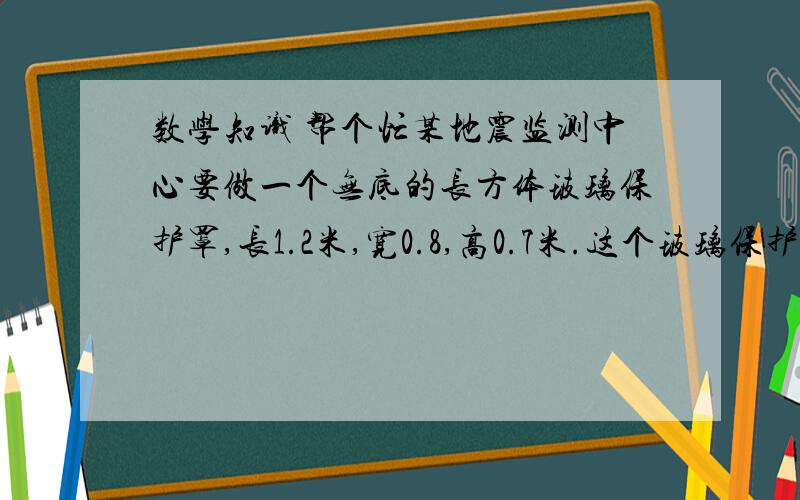 数学知识 帮个忙某地震监测中心要做一个无底的长方体玻璃保护罩,长1.2米,宽0.8,高0.7米.这个玻璃保护罩的体积有多