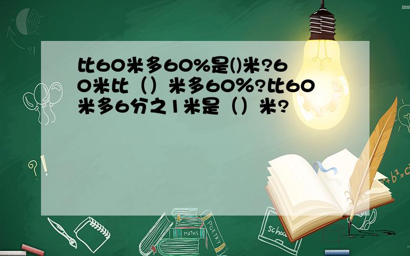 比60米多60%是()米?60米比（）米多60％?比60米多6分之1米是（）米?