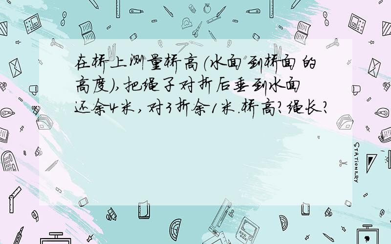 在桥上测量桥高（水面到桥面的高度）,把绳子对折后垂到水面还余4米,对3折余1米.桥高?绳长?