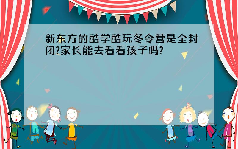 新东方的酷学酷玩冬令营是全封闭?家长能去看看孩子吗?