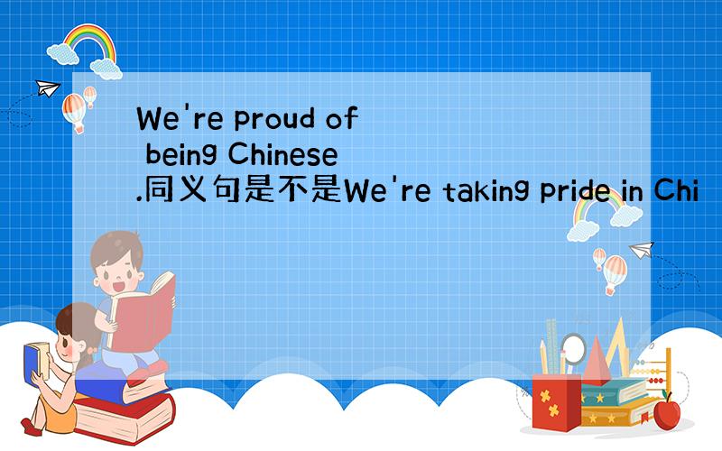 We're proud of being Chinese.同义句是不是We're taking pride in Chi