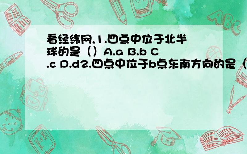 看经纬网,1.四点中位于北半球的是（）A.a B.b C.c D.d2.四点中位于b点东南方向的是（）A.a B.b C