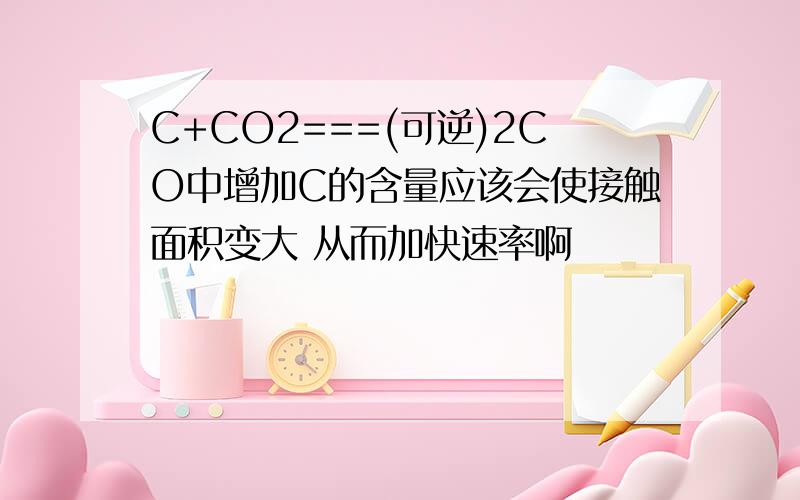 C+CO2===(可逆)2CO中增加C的含量应该会使接触面积变大 从而加快速率啊