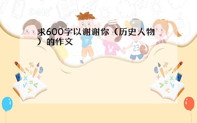 求600字以谢谢你（历史人物）的作文