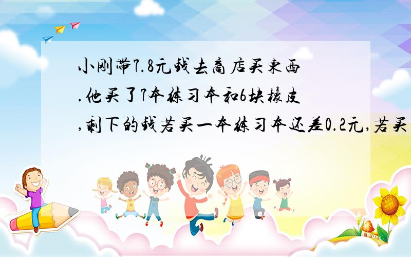 小刚带7.8元钱去商店买东西.他买了7本练习本和6块橡皮,剩下的钱若买一本练习本还差0.2元,若买一块橡皮还会剩余0.1