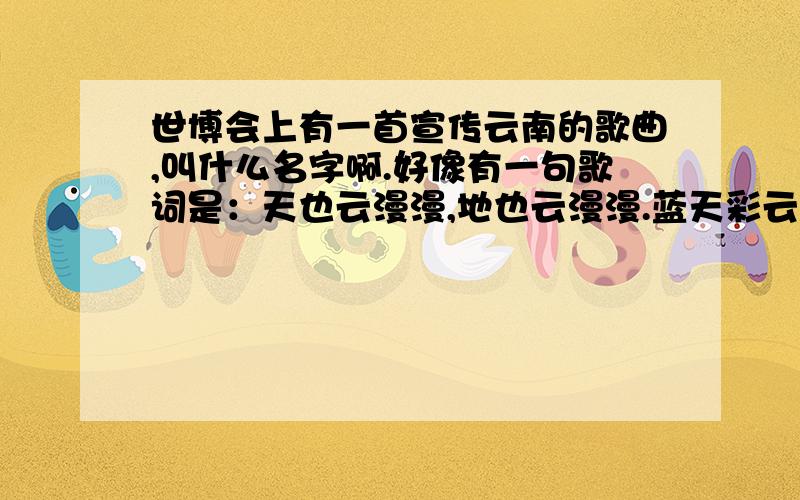 世博会上有一首宣传云南的歌曲,叫什么名字啊.好像有一句歌词是：天也云漫漫,地也云漫漫.蓝天彩云追