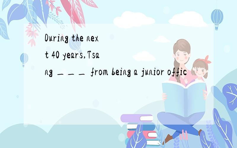 During the next 40 years,Tsang ___ from being a junior offic