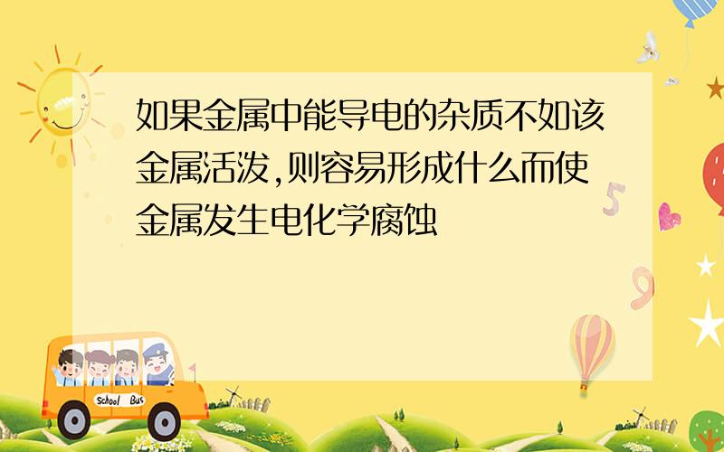 如果金属中能导电的杂质不如该金属活泼,则容易形成什么而使金属发生电化学腐蚀