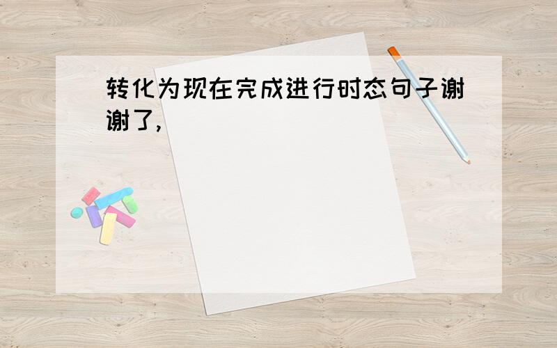 转化为现在完成进行时态句子谢谢了,