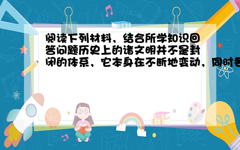 阅读下列材料，结合所学知识回答问题历史上的诸文明并不是封闭的体系，它本身在不断地变动，同时各文明之间也在不断地交流。……