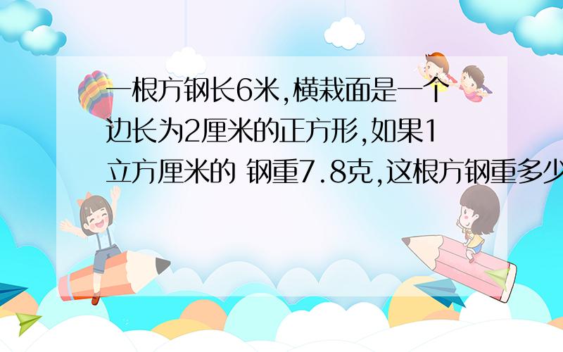 一根方钢长6米,横栽面是一个边长为2厘米的正方形,如果1立方厘米的 钢重7.8克,这根方钢重多少千克?