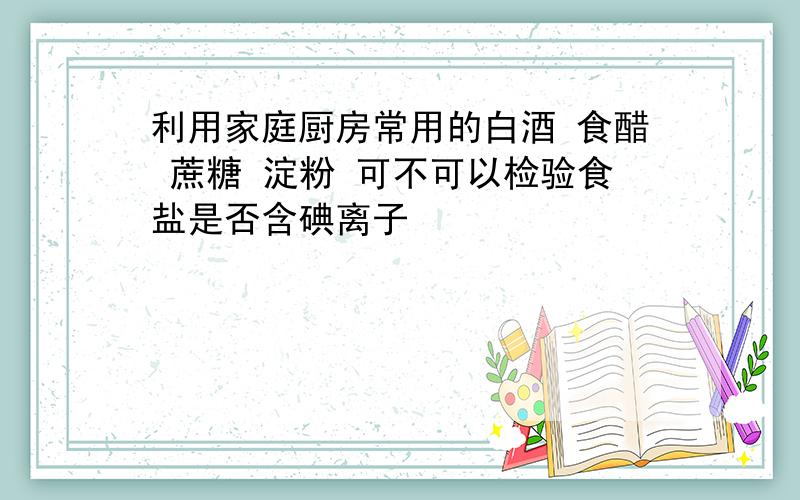 利用家庭厨房常用的白酒 食醋 蔗糖 淀粉 可不可以检验食盐是否含碘离子