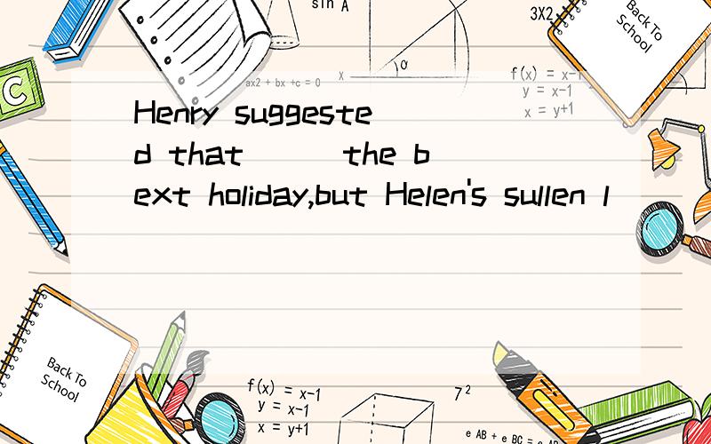 Henry suggested that___the bext holiday,but Helen's sullen l