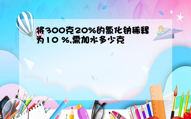 将300克20%的氯化钠稀释为10 %,需加水多少克