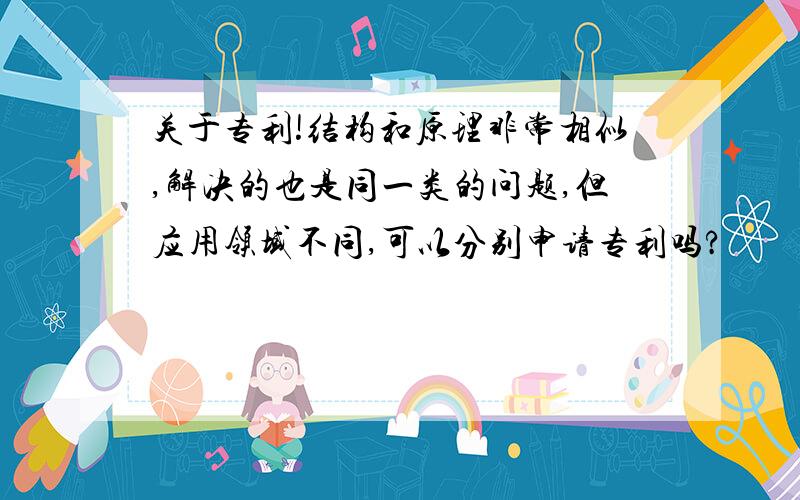 关于专利!结构和原理非常相似,解决的也是同一类的问题,但应用领域不同,可以分别申请专利吗?