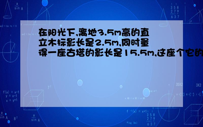 在阳光下,离地3.5m高的直立木标影长是2.5m,同时量得一座古塔的影长是15.5m,这座个它的高度是?方程