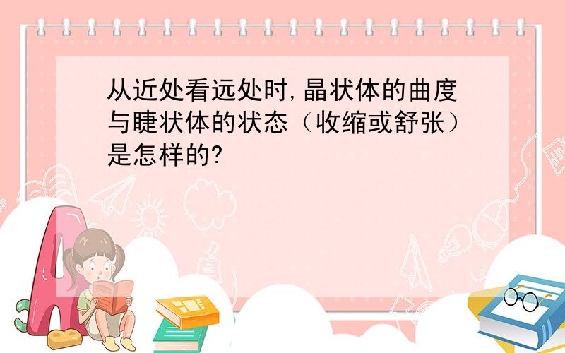 从近处看远处时,晶状体的曲度与睫状体的状态（收缩或舒张）是怎样的?