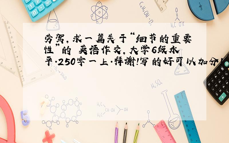 劳驾,求一篇关于“细节的重要性”的 英语作文,大学6级水平.250字一上.拜谢!写的好可以加分!