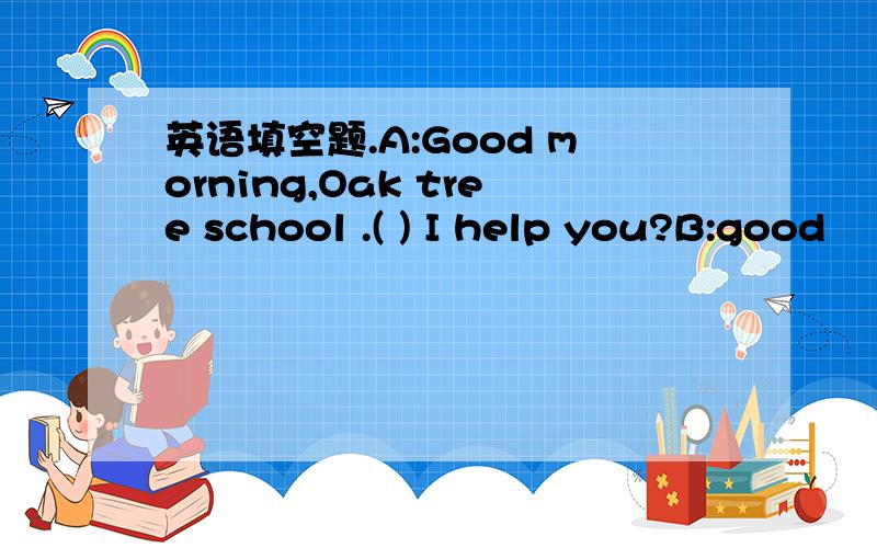 英语填空题.A:Good morning,Oak tree school .( ) I help you?B:good