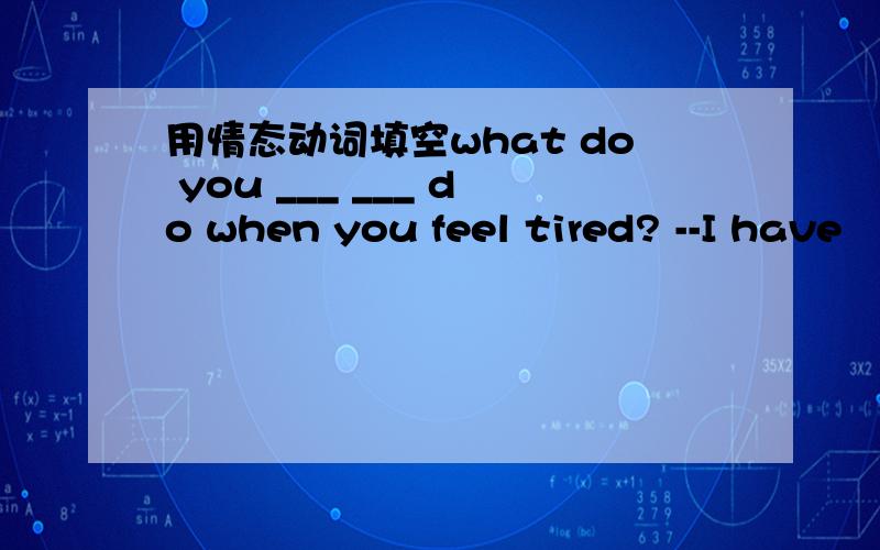 用情态动词填空what do you ___ ___ do when you feel tired? --I have