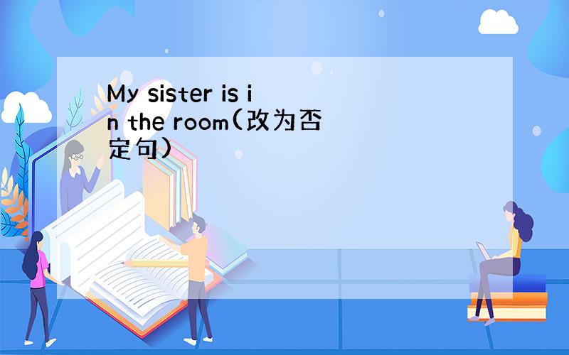 My sister is in the room(改为否定句)