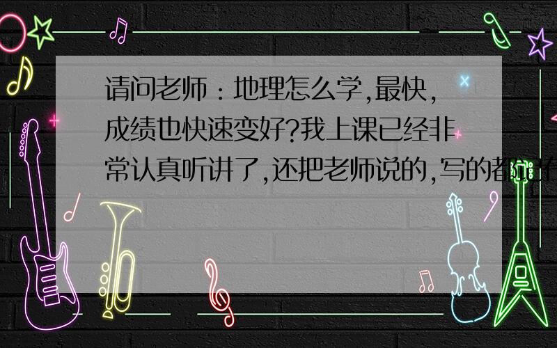 请问老师：地理怎么学,最快,成绩也快速变好?我上课已经非常认真听讲了,还把老师说的,写的都记在本子