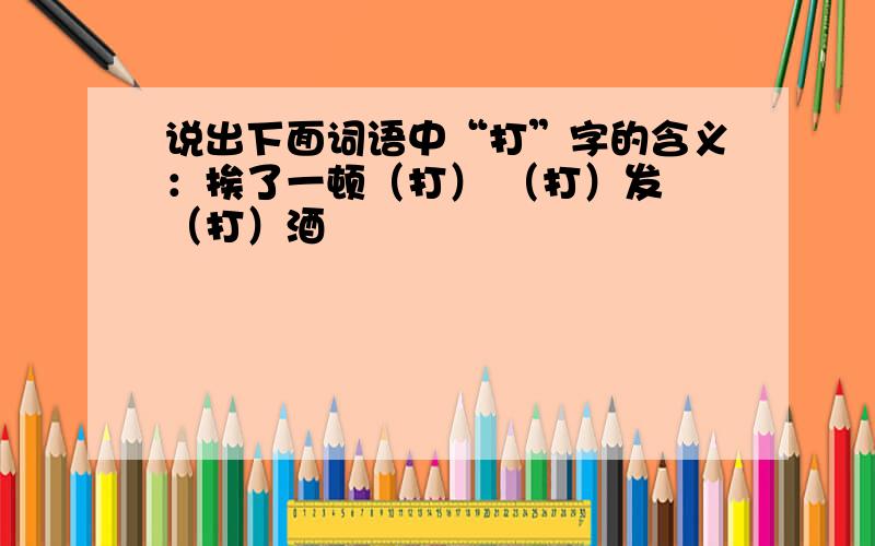 说出下面词语中“打”字的含义：挨了一顿（打） （打）发 （打）酒