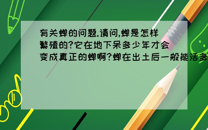 有关蝉的问题.请问,蝉是怎样繁殖的?它在地下呆多少年才会变成真正的蝉啊?蝉在出土后一般能活多长时间?还有蝉在出土前的时间