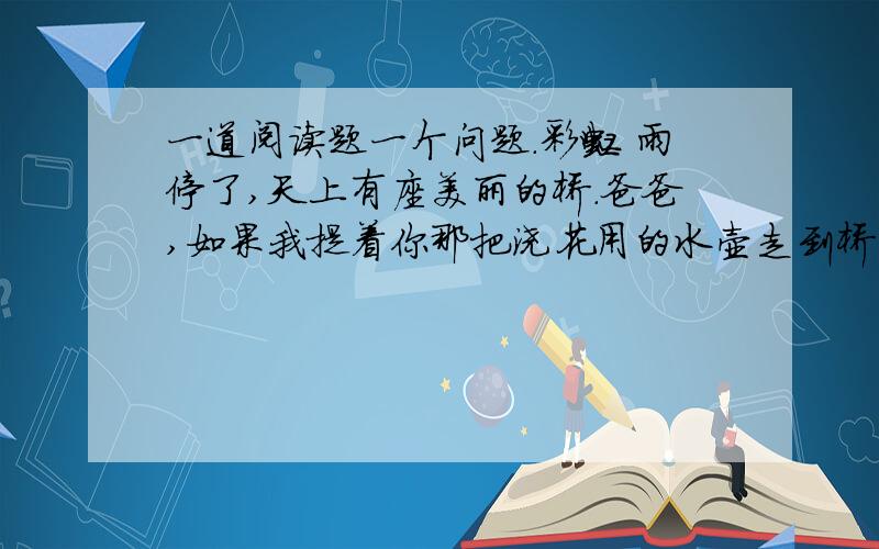 一道阅读题一个问题.彩虹 雨停了,天上有座美丽的桥.爸爸,如果我提着你那把浇花用的水壶走到桥上去,把水洒下来,不是我在下