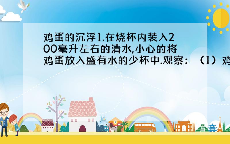 鸡蛋的沉浮1.在烧杯内装入200毫升左右的清水,小心的将鸡蛋放入盛有水的少杯中.观察：（1）鸡蛋在清水是沉入杯底还是浮在