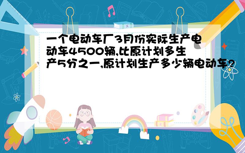 一个电动车厂3月份实际生产电动车4500辆,比原计划多生产5分之一,原计划生产多少辆电动车?