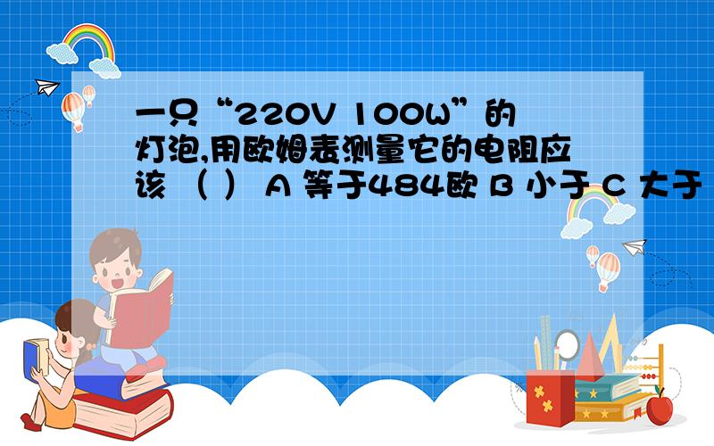 一只“220V 100W”的灯泡,用欧姆表测量它的电阻应该 （ ） A 等于484欧 B 小于 C 大于 D 无法确定