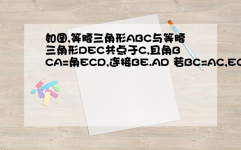 如图,等腰三角形ABC与等腰三角形DEC共点于C,且角BCA=角ECD,连接BE.AD 若BC=AC,EC=DC.