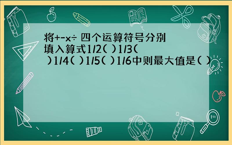 将+-x÷ 四个运算符号分别填入算式1/2( )1/3( )1/4( )1/5( )1/6中则最大值是( )