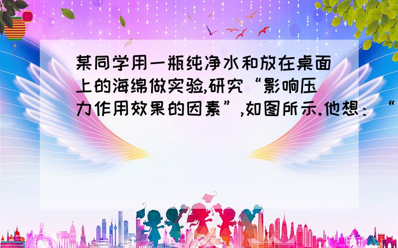 某同学用一瓶纯净水和放在桌面上的海绵做实验,研究“影响压力作用效果的因素”,如图所示.他想：“一瓶纯净水能产生多大的压强