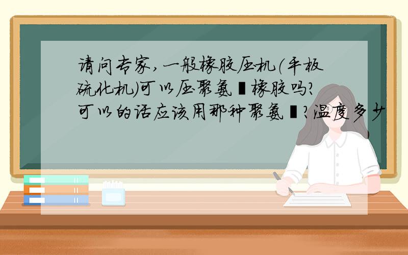 请问专家,一般橡胶压机（平板硫化机）可以压聚氨酯橡胶吗?可以的话应该用那种聚氨酯?温度多少