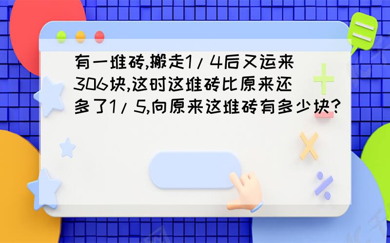 有一堆砖,搬走1/4后又运来306块,这时这堆砖比原来还多了1/5,向原来这堆砖有多少块?