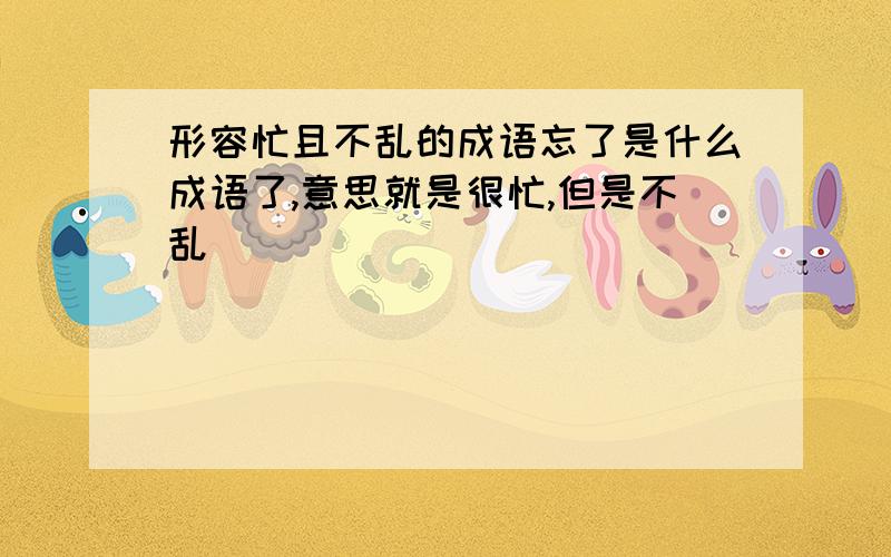 形容忙且不乱的成语忘了是什么成语了,意思就是很忙,但是不乱