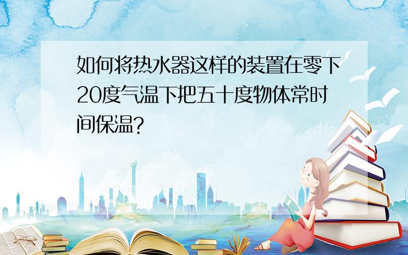 如何将热水器这样的装置在零下20度气温下把五十度物体常时间保温?