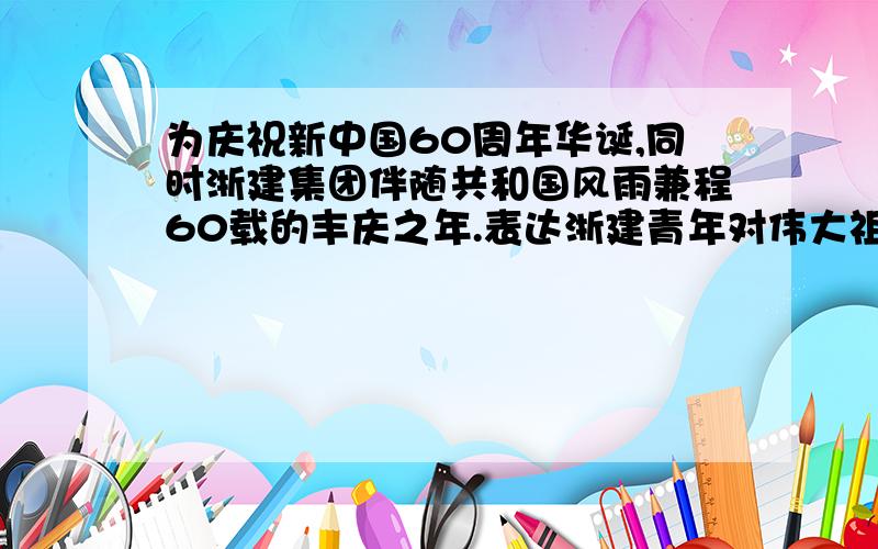 为庆祝新中国60周年华诞,同时浙建集团伴随共和国风雨兼程60载的丰庆之年.表达浙建青年对伟大祖国的热爱之情,寄托大家对祖