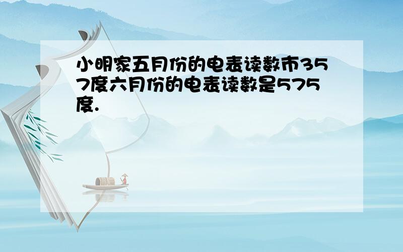 小明家五月份的电表读数市357度六月份的电表读数是575度.