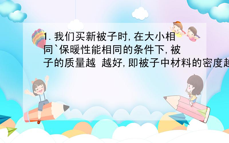 1.我们买新被子时,在大小相同`保暖性能相同的条件下,被子的质量越 越好,即被子中材料的密度越 越好?空白处填什么?