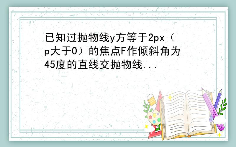 已知过抛物线y方等于2px（p大于0）的焦点F作倾斜角为45度的直线交抛物线...