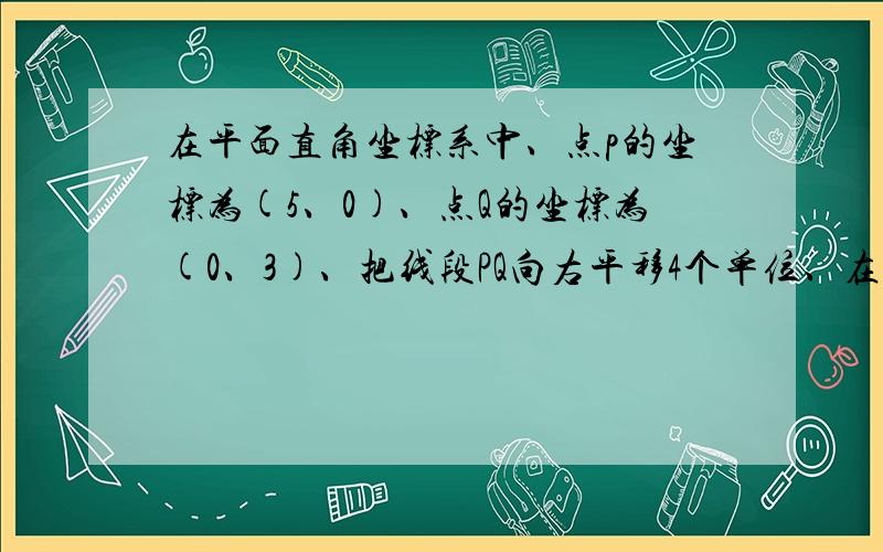 在平面直角坐标系中、点p的坐标为(5、0)、点Q的坐标为(0、3)、把线段PQ向右平移4个单位、在向上平移2个...