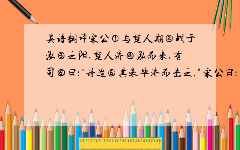 英语翻译宋公①与楚人期②战于泓③之阳,楚人济④泓而来,有司⑤曰：“请迨⑥其未毕济而击之.”宋公曰：“不可.”既⑦济,未毕