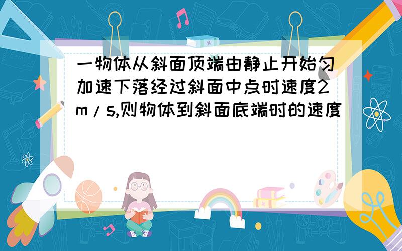 一物体从斜面顶端由静止开始匀加速下落经过斜面中点时速度2m/s,则物体到斜面底端时的速度