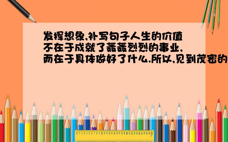 发挥想象,补写句子人生的价值不在于成就了轰轰烈烈的事业,而在于具体做好了什么.所以,见到茂密的森林,你只要无悔的做森林中