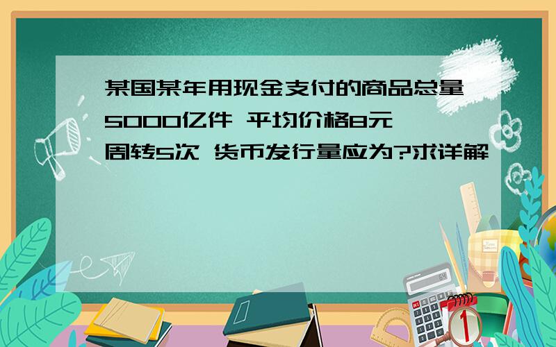 某国某年用现金支付的商品总量5000亿件 平均价格8元 周转5次 货币发行量应为?求详解